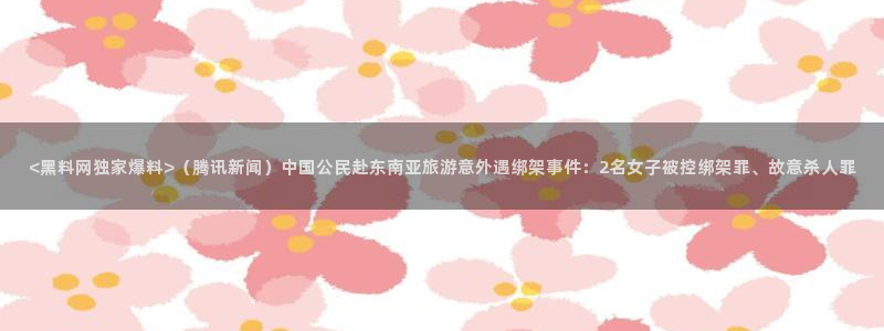 911今日必吃大瓜：<黑料网独家爆料>（腾讯新闻）中国公民赴东南亚旅游意外遇绑架事件：2名女子被控绑架罪、故意杀人罪