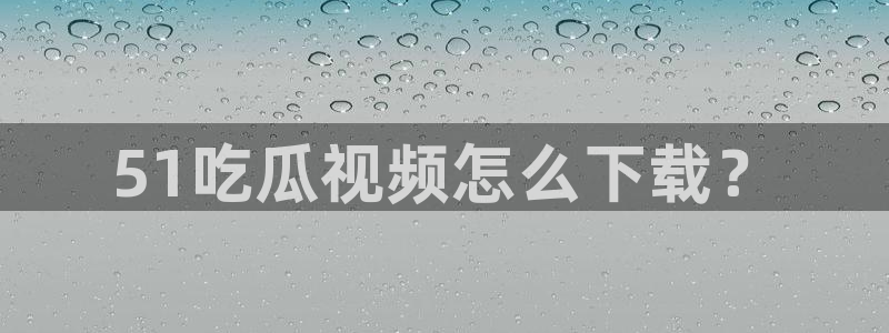 hongkongdoll 51吃瓜：51吃瓜视频怎么下载？