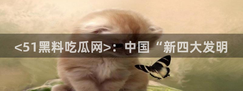 五一吃瓜今日必吃：<51黑料吃瓜网>：中国“新四大发明