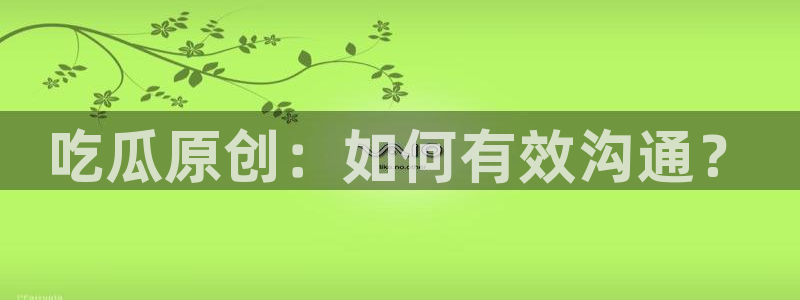 黑料,：吃瓜原创：如何有效沟通？