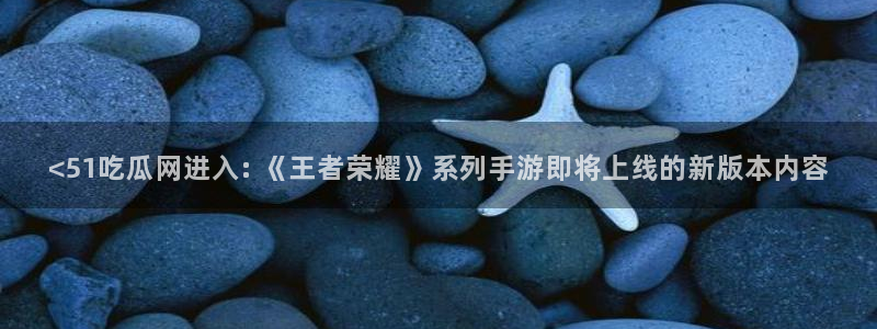 51吃瓜今日吃瓜入口最新：<51吃瓜网进入: 《王者荣耀》系列手游即将上线的新版本内容