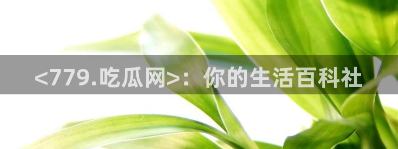 91吃瓜今日吃瓜入口:<779.吃瓜网>:你的生活百科社