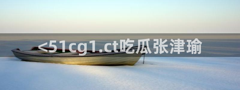 吃瓜网今日吃瓜 热门大瓜：<51cg1.ct吃瓜张津瑜